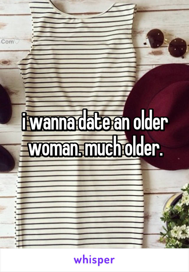 i wanna date an older woman. much older.