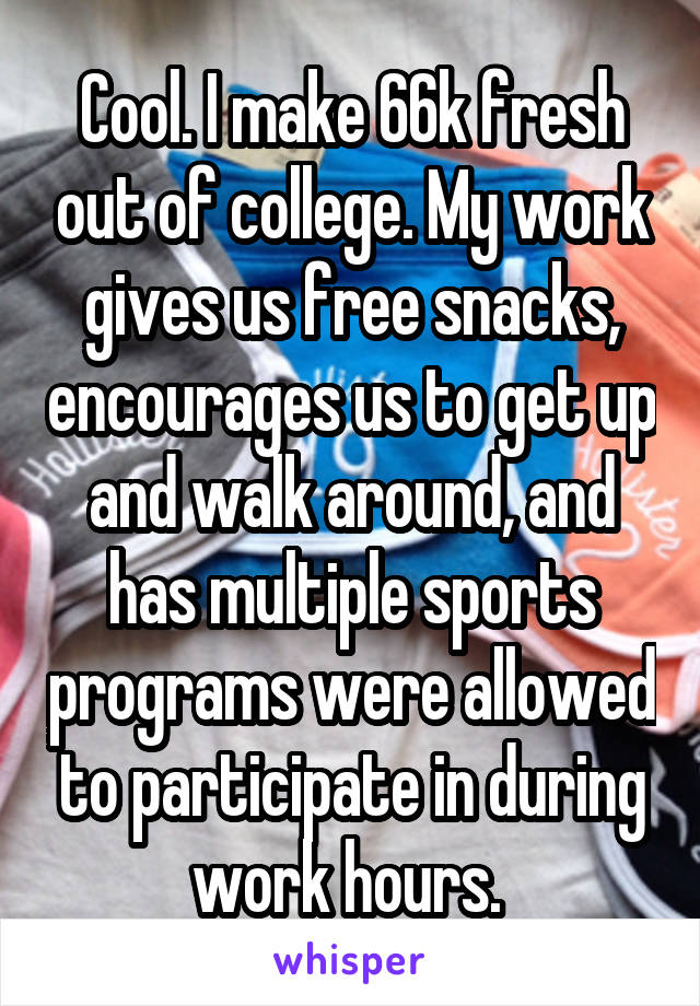 Cool. I make 66k fresh out of college. My work gives us free snacks, encourages us to get up and walk around, and has multiple sports programs were allowed to participate in during work hours. 