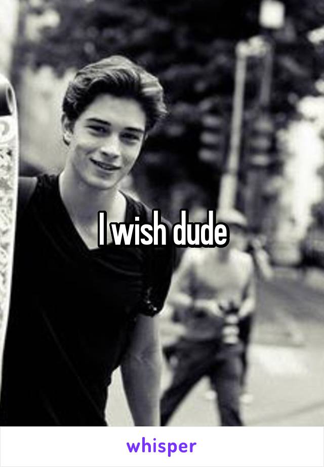 I wish dude