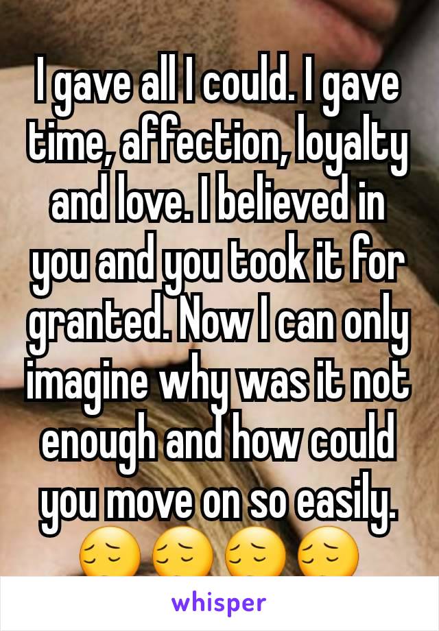 I gave all I could. I gave time, affection, loyalty and love. I believed in you and you took it for granted. Now I can only imagine why was it not enough and how could you move on so easily. 😔😔😔😔