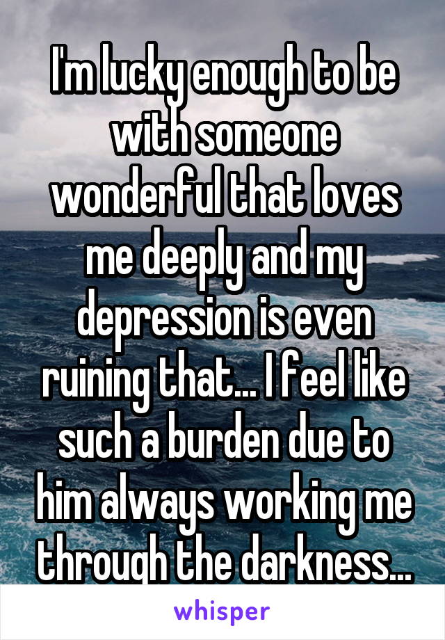 I'm lucky enough to be with someone wonderful that loves me deeply and my depression is even ruining that... I feel like such a burden due to him always working me through the darkness...