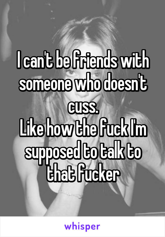 I can't be friends with someone who doesn't cuss.
Like how the fuck I'm supposed to talk to that fucker