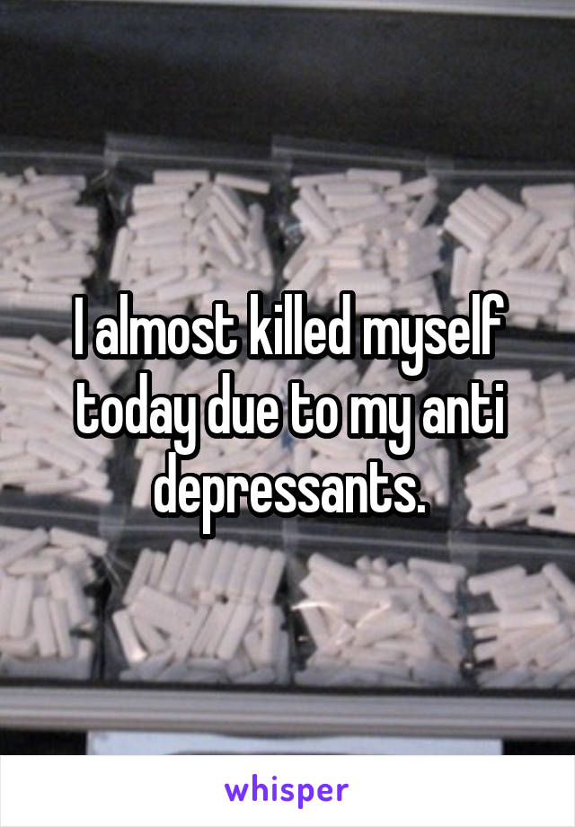 I almost killed myself today due to my anti depressants.