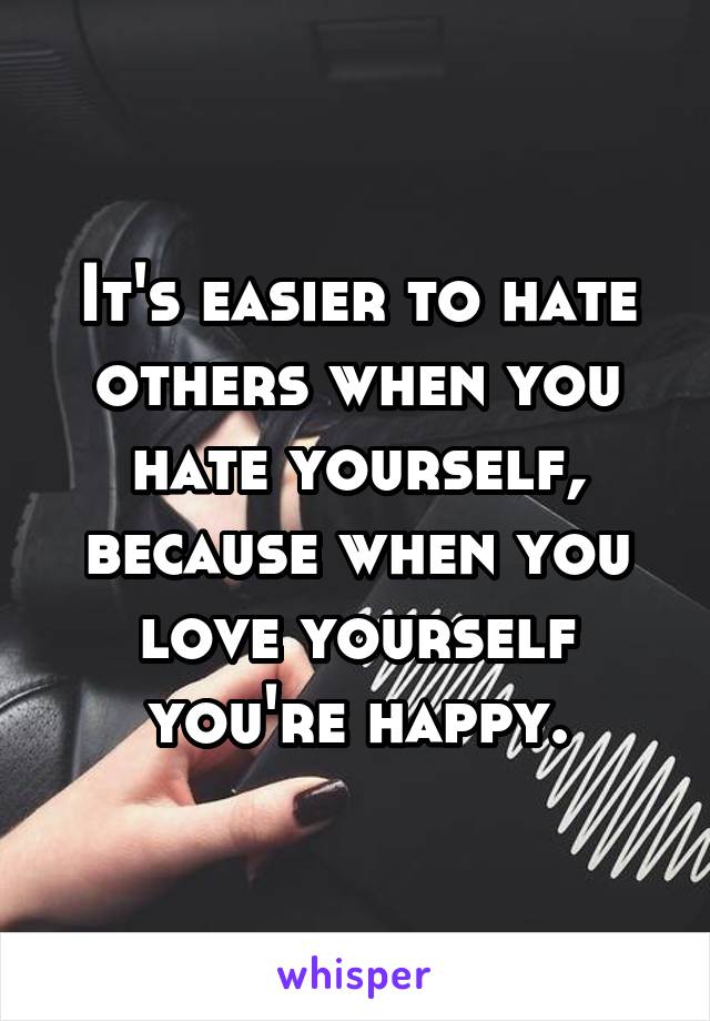 It's easier to hate others when you hate yourself, because when you love yourself you're happy.