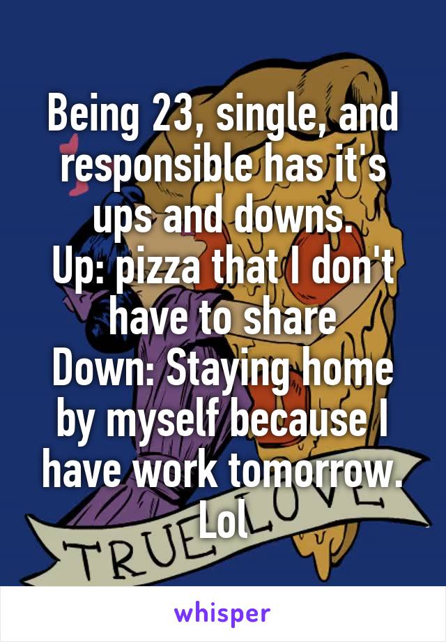 Being 23, single, and responsible has it's ups and downs.
Up: pizza that I don't have to share
Down: Staying home by myself because I have work tomorrow. Lol