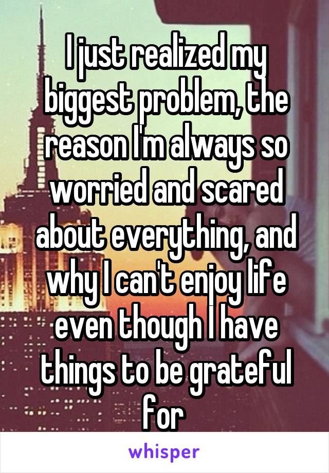 I just realized my biggest problem, the reason I'm always so worried and scared about everything, and why I can't enjoy life even though I have things to be grateful for 