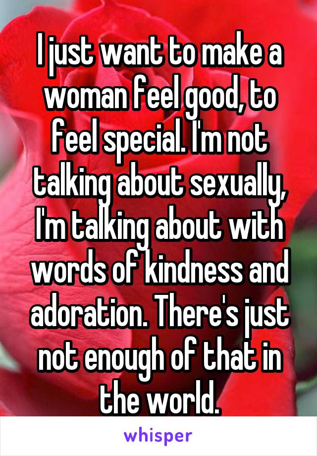 I just want to make a woman feel good, to feel special. I'm not talking about sexually, I'm talking about with words of kindness and adoration. There's just not enough of that in the world.