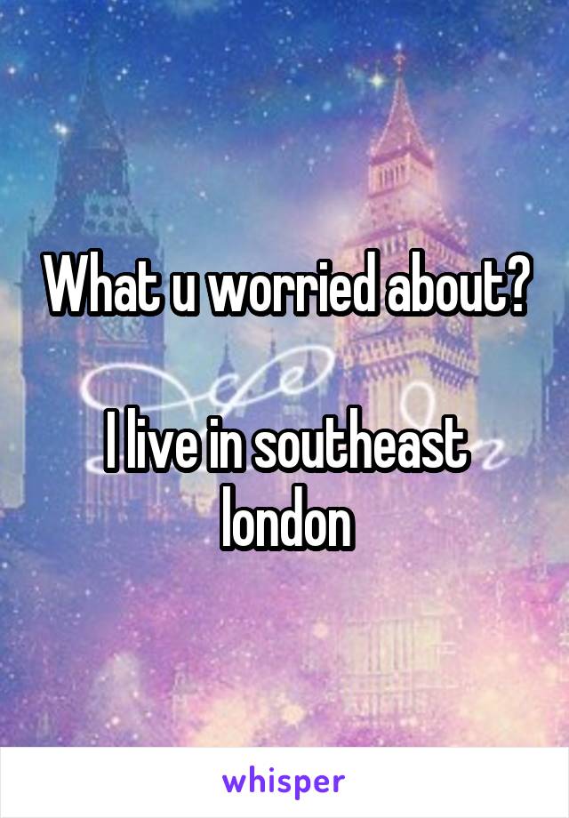 What u worried about? 
I live in southeast london