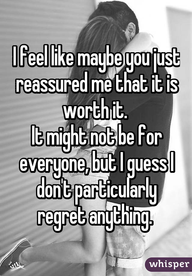 I feel like maybe you just reassured me that it is worth it. 
It might not be for everyone, but I guess I don't particularly regret anything. 