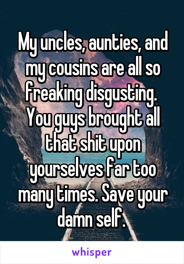 My uncles, aunties, and my cousins are all so freaking disgusting.  You guys brought all that shit upon yourselves far too many times. Save your damn self. 