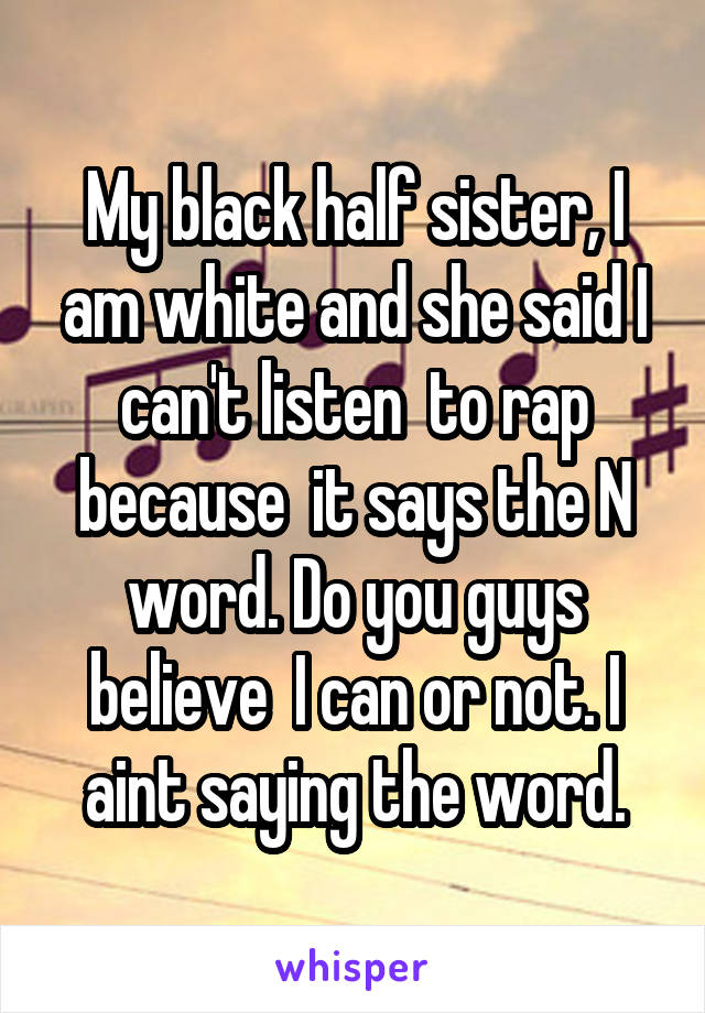 My black half sister, I am white and she said I can't listen  to rap because  it says the N word. Do you guys believe  I can or not. I aint saying the word.