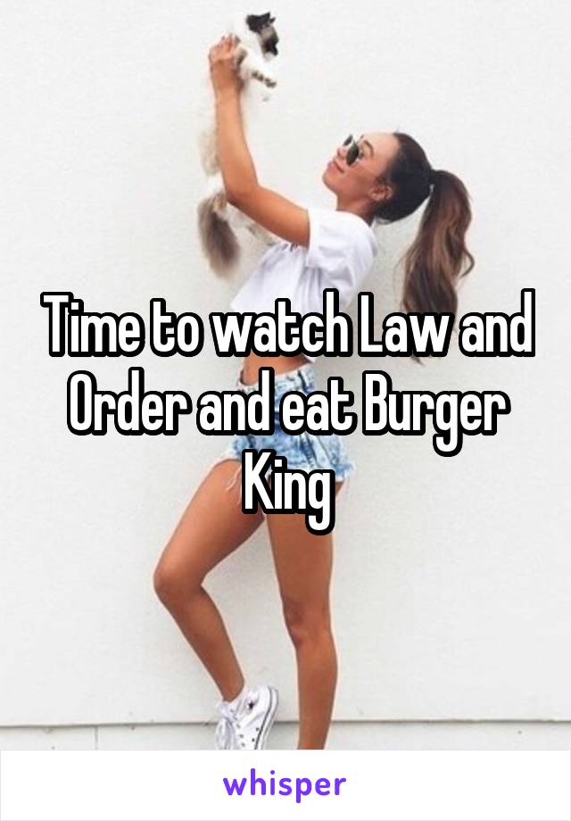 Time to watch Law and Order and eat Burger King