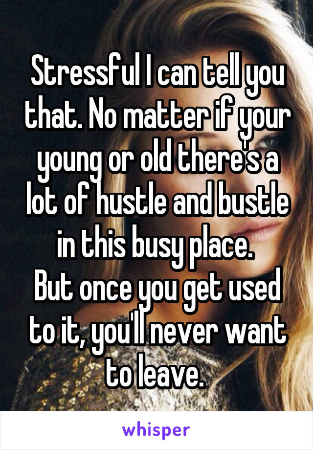 Stressful I can tell you that. No matter if your young or old there's a lot of hustle and bustle in this busy place. 
But once you get used to it, you'll never want to leave. 