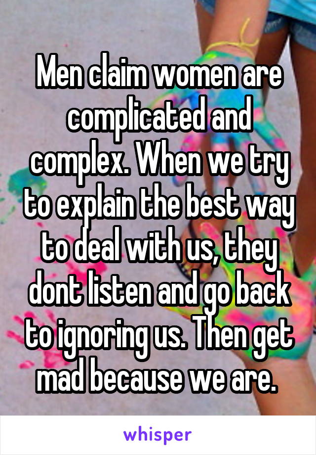 Men claim women are complicated and complex. When we try to explain the best way to deal with us, they dont listen and go back to ignoring us. Then get mad because we are. 