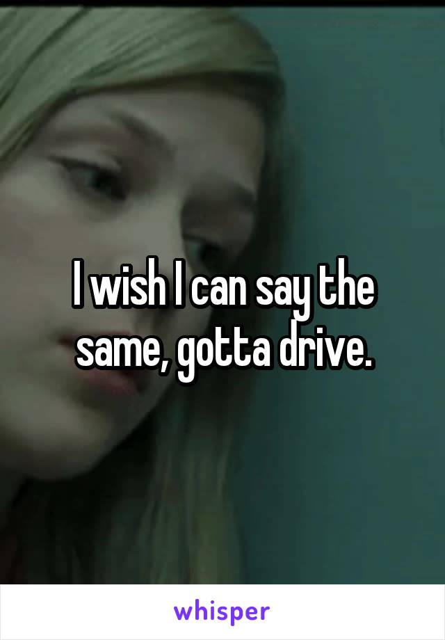 I wish I can say the same, gotta drive.