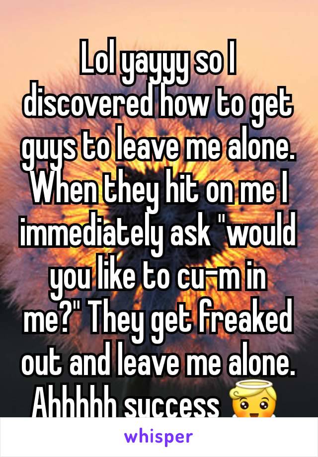 Lol yayyy so I discovered how to get guys to leave me alone. When they hit on me I immediately ask "would you like to cu-m in me?" They get freaked out and leave me alone. Ahhhhh success 😇 