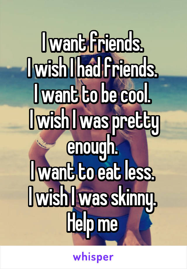 I want friends. 
I wish I had friends. 
I want to be cool. 
I wish I was pretty enough. 
I want to eat less. 
I wish I was skinny. 
Help me 