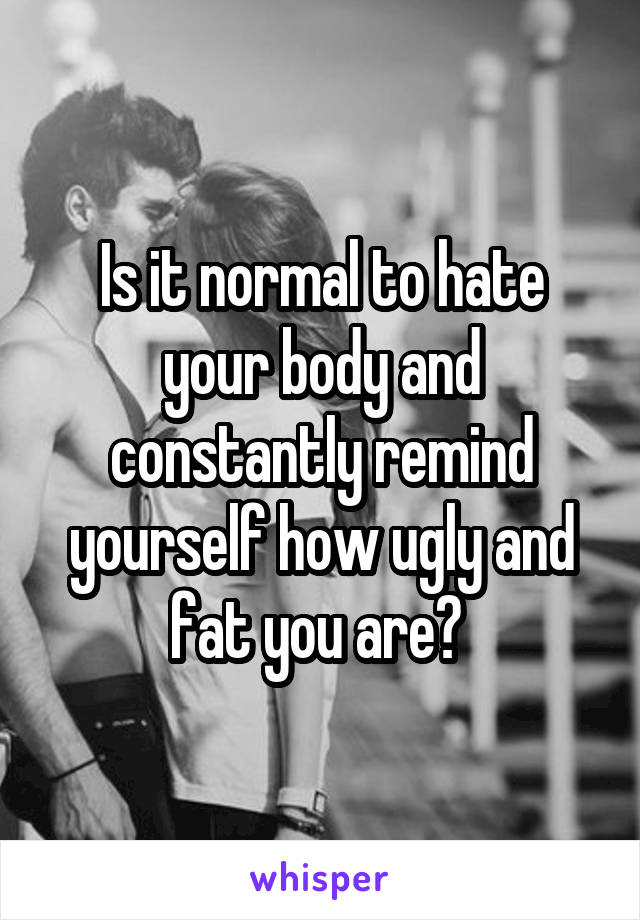 Is it normal to hate your body and constantly remind yourself how ugly and fat you are? 