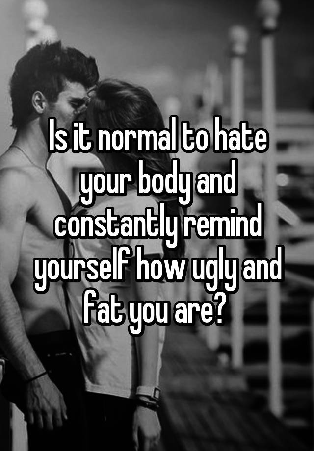 Is it normal to hate your body and constantly remind yourself how ugly and fat you are? 