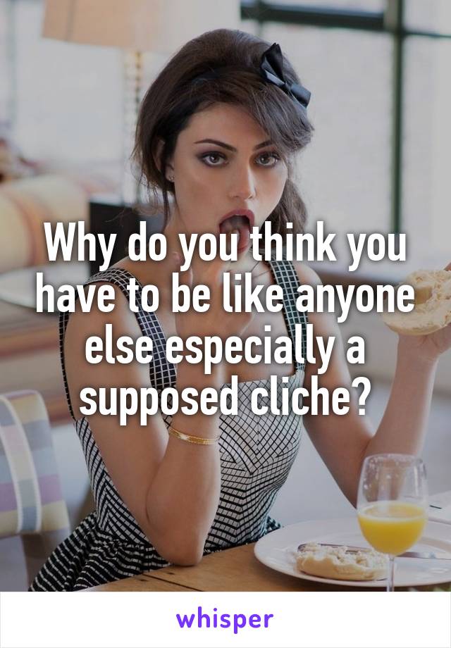 Why do you think you have to be like anyone else especially a supposed cliche?