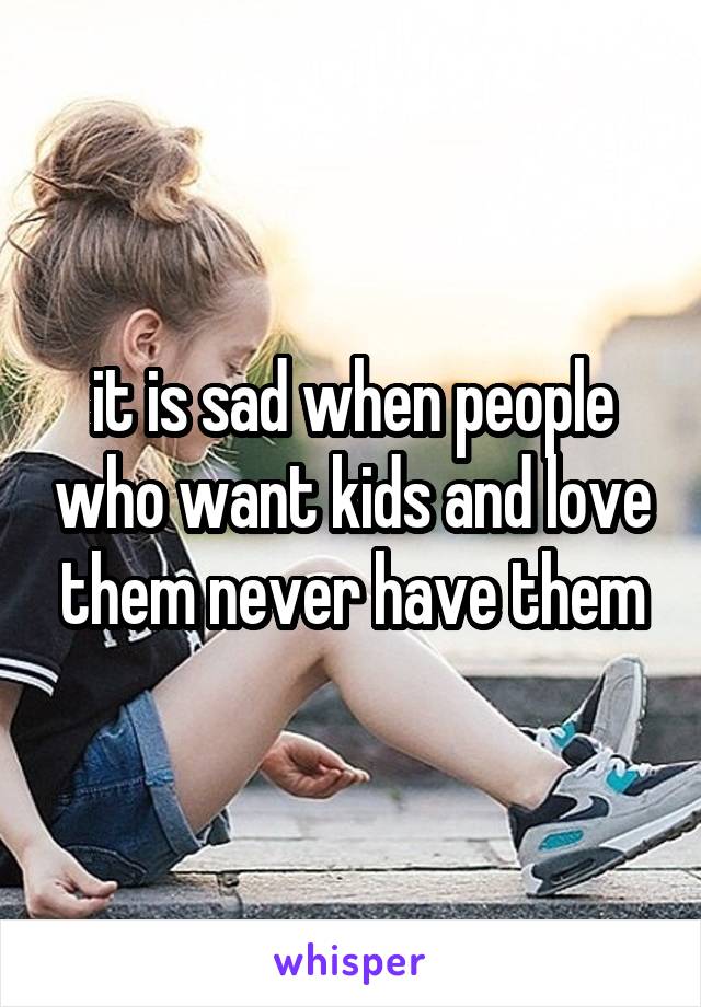 it is sad when people who want kids and love them never have them