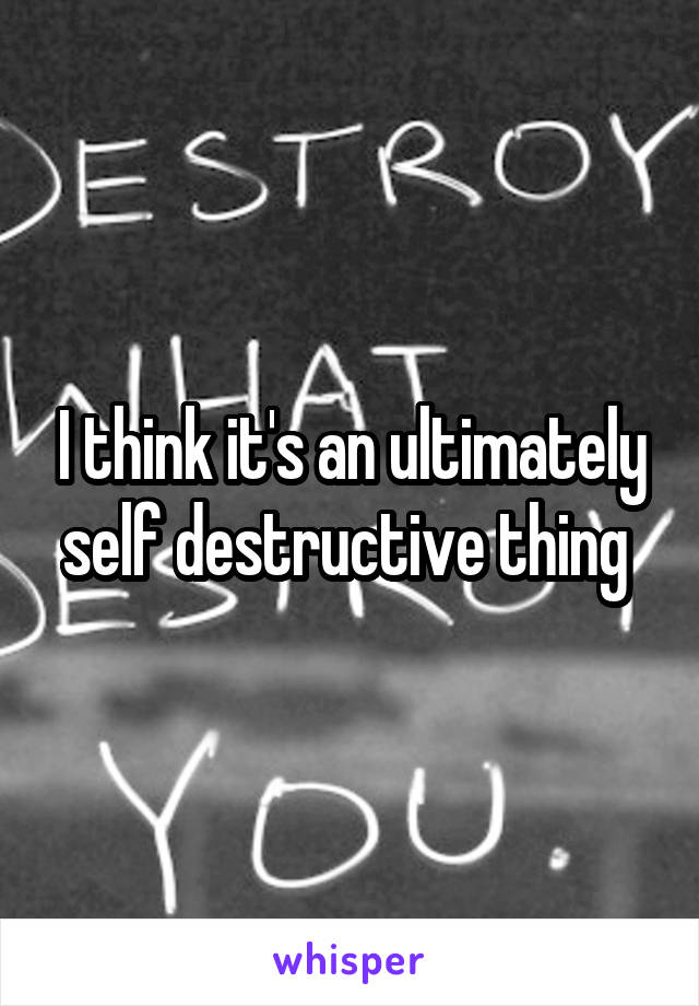 I think it's an ultimately self destructive thing 