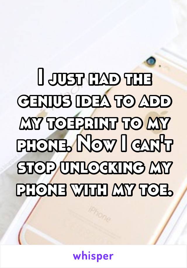 I just had the genius idea to add my toeprint to my phone. Now I can't stop unlocking my phone with my toe.