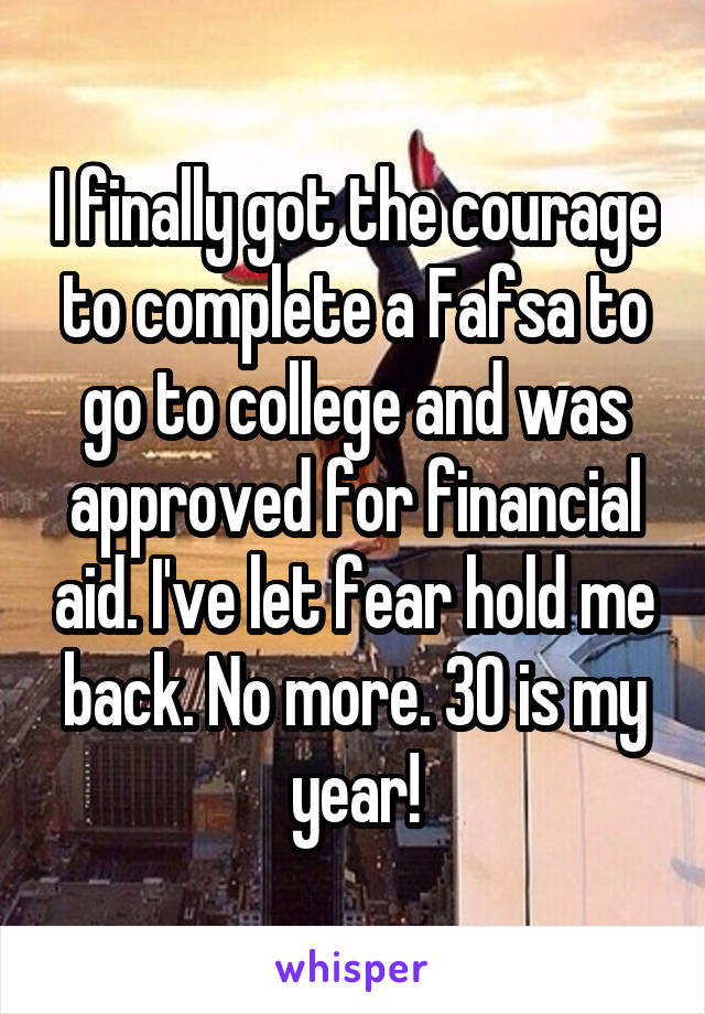 I finally got the courage to complete a Fafsa to go to college and was approved for financial aid. I've let fear hold me back. No more. 30 is my year!