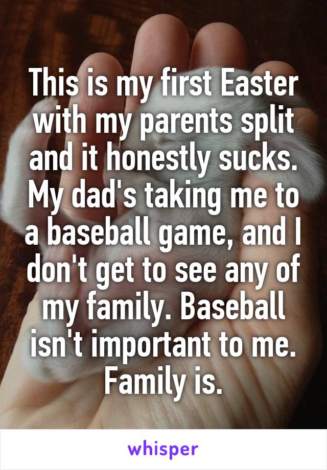 This is my first Easter with my parents split and it honestly sucks. My dad's taking me to a baseball game, and I don't get to see any of my family. Baseball isn't important to me. Family is.