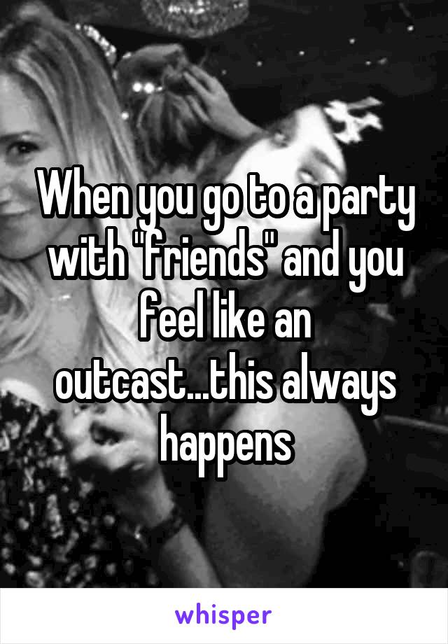 When you go to a party with "friends" and you feel like an outcast...this always happens