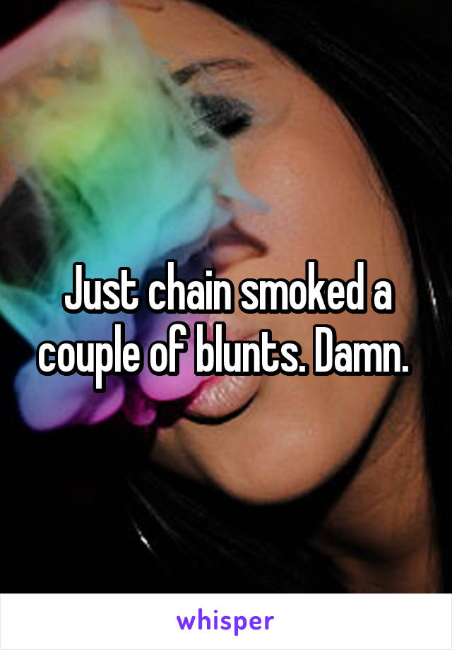 Just chain smoked a couple of blunts. Damn. 