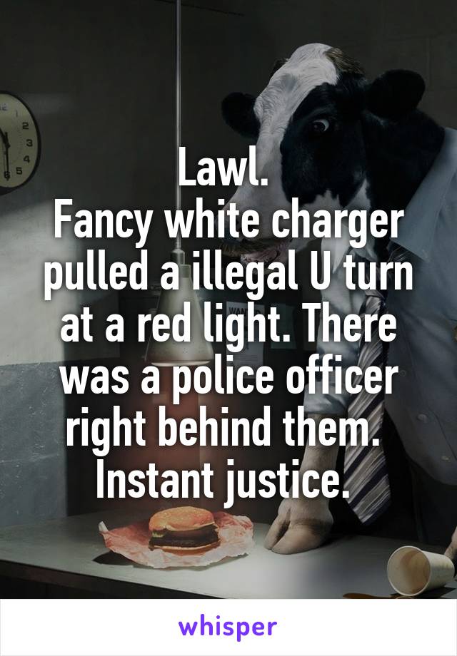 Lawl. 
Fancy white charger pulled a illegal U turn at a red light. There was a police officer right behind them. 
Instant justice. 