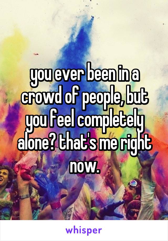 you ever been in a crowd of people, but you feel completely alone? that's me right now.