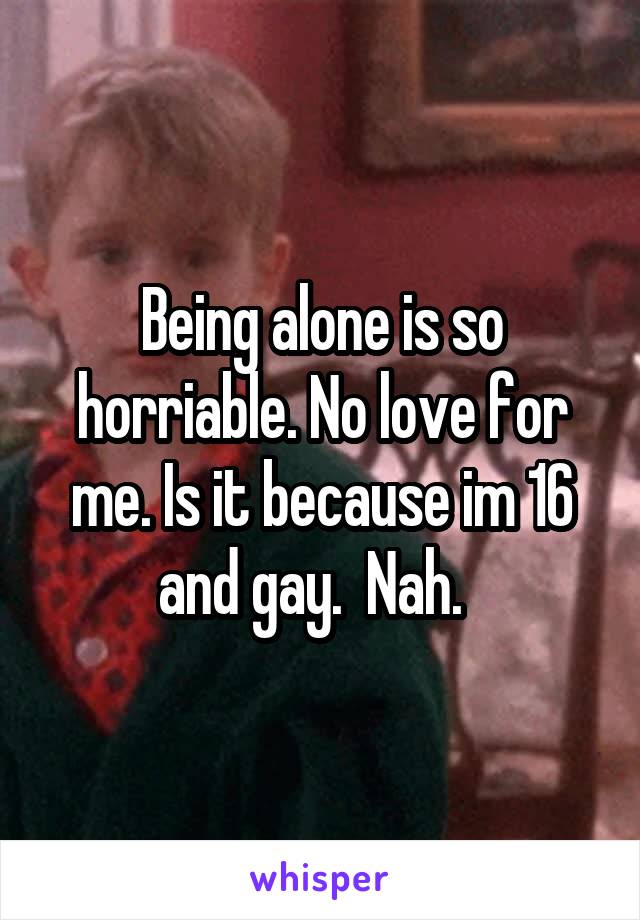 Being alone is so horriable. No love for me. Is it because im 16 and gay.  Nah.  