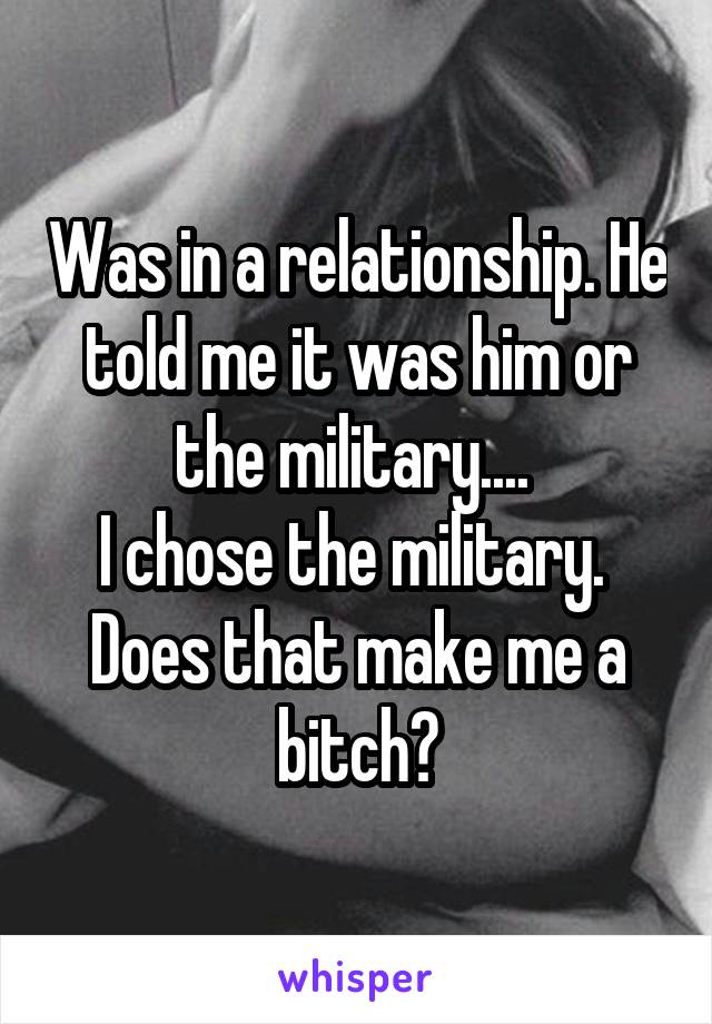 Was in a relationship. He told me it was him or the military.... 
I chose the military. 
Does that make me a bitch?