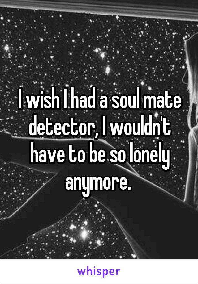 I wish I had a soul mate detector, I wouldn't have to be so lonely anymore. 