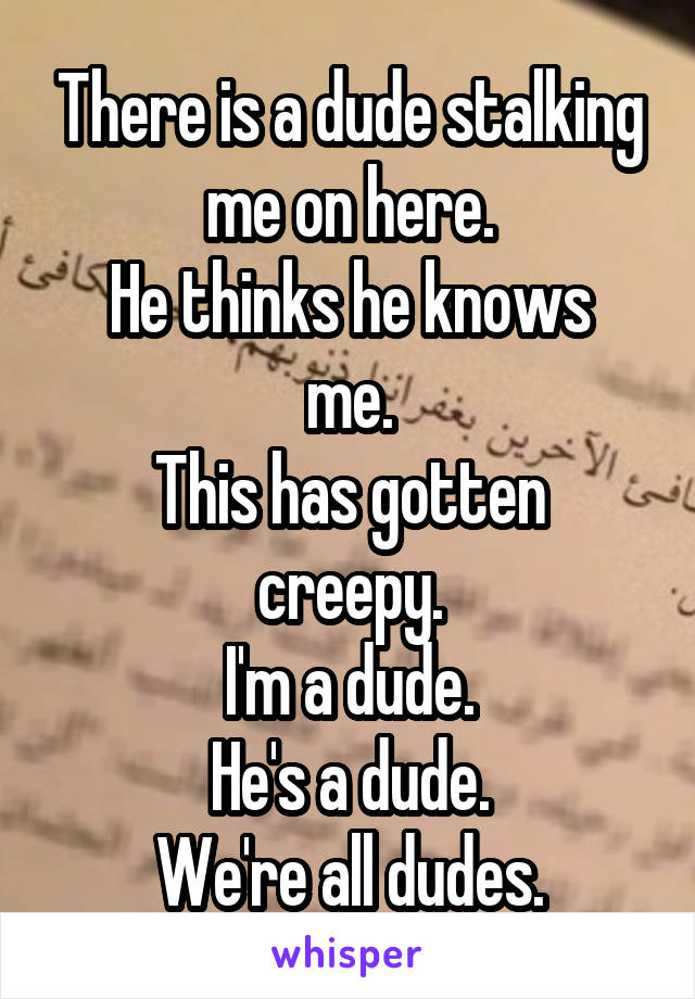 There is a dude stalking me on here.
He thinks he knows me.
This has gotten creepy.
I'm a dude.
He's a dude.
We're all dudes.