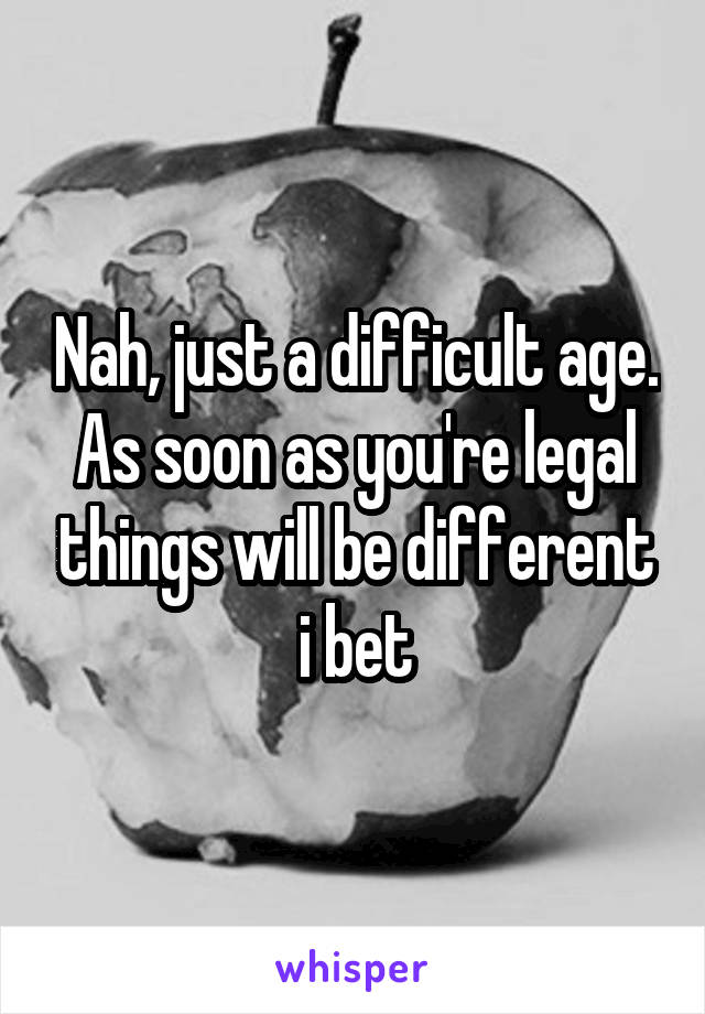 Nah, just a difficult age. As soon as you're legal things will be different i bet