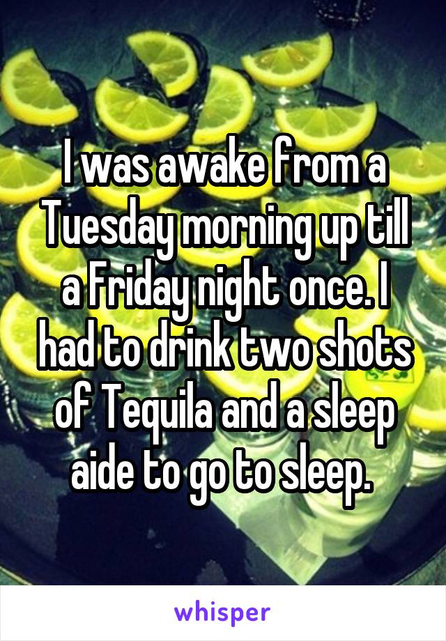 I was awake from a Tuesday morning up till a Friday night once. I had to drink two shots of Tequila and a sleep aide to go to sleep. 