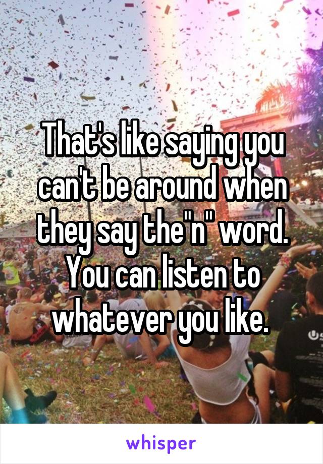 That's like saying you can't be around when they say the"n" word. You can listen to whatever you like. 