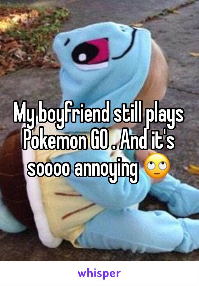 My boyfriend still plays Pokemon GO . And it's soooo annoying 🙄 