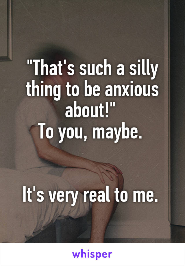 "That's such a silly thing to be anxious about!" 
To you, maybe. 


It's very real to me. 