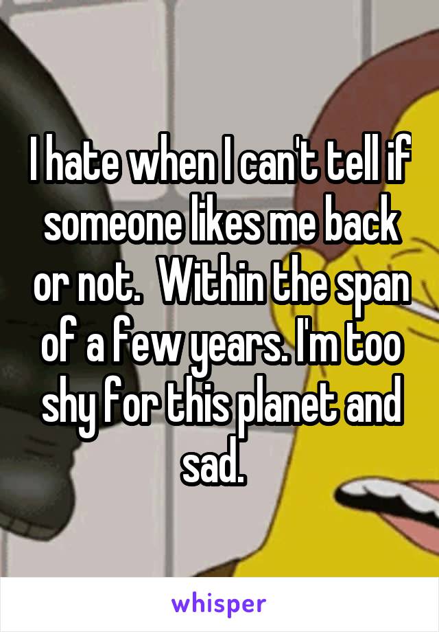 I hate when I can't tell if someone likes me back or not.  Within the span of a few years. I'm too shy for this planet and sad.  