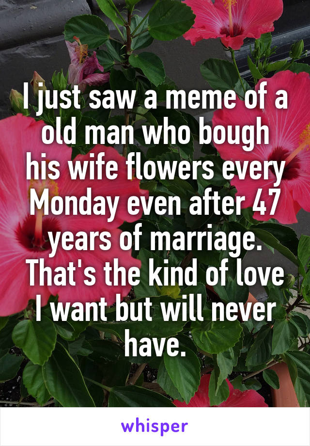 I just saw a meme of a old man who bough his wife flowers every Monday even after 47 years of marriage. That's the kind of love I want but will never have.