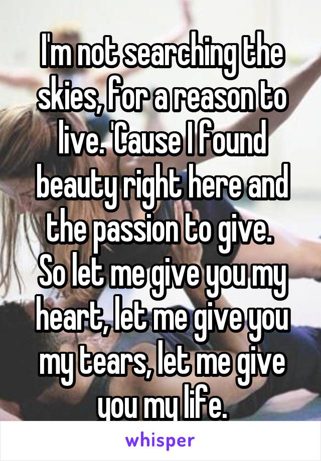 I'm not searching the skies, for a reason to live. 'Cause I found beauty right here and the passion to give. 
So let me give you my heart, let me give you my tears, let me give you my life.