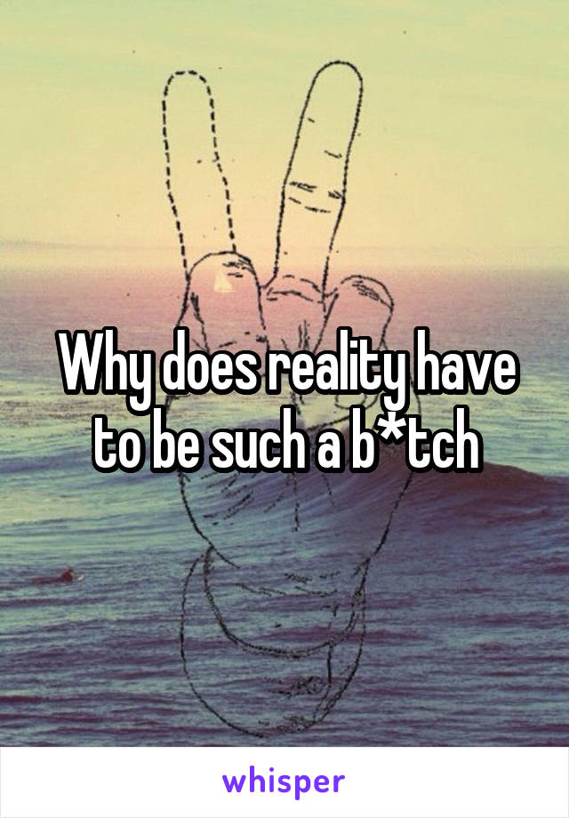 Why does reality have to be such a b*tch