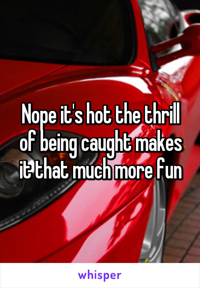 Nope it's hot the thrill of being caught makes it that much more fun