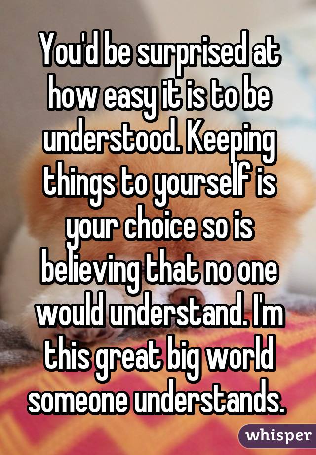 You'd be surprised at how easy it is to be understood. Keeping things to yourself is your choice so is believing that no one would understand. I'm this great big world someone understands. 