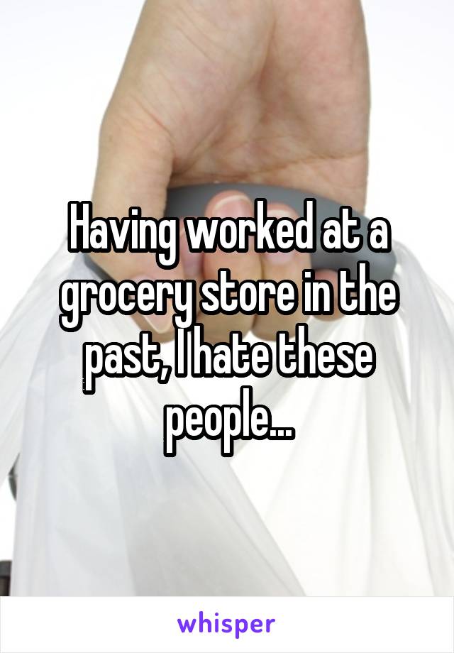 Having worked at a grocery store in the past, I hate these people...