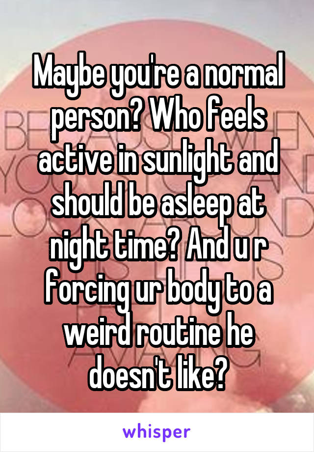 Maybe you're a normal person? Who feels active in sunlight and should be asleep at night time? And u r forcing ur body to a weird routine he doesn't like?